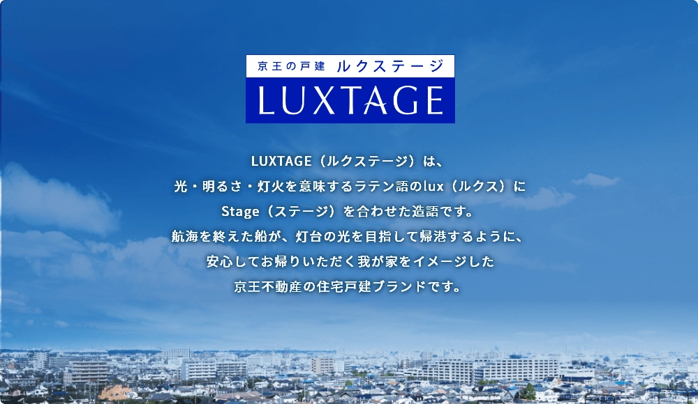 京王の戸建 LUXTAGE(ルクステージ) LUXTAGE(ルクステージ)は、光・明るさ・灯火を意味するラテン語のlux(ルクス)にStage(ステージ)を合わせた造語です。航海を終えた船が、灯台の光を目指して帰港するように、安心してお帰りいただく我が家をイメージした京王不動産の住宅戸建ブランドです。